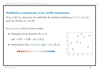 Arthur CHARPENTIER - Actuariat de l’Assurance Non-Vie, # 2
Modélisation économétrique d’une variable dichotomique
Ici yi ∈ {0, 1}, mais pour les méthodes de machine learning yi ∈ {−1, +1}, ou
pour les dessins yi ∈ {•, •}.
La prévision se fera en deux étapes
• estimation d’une fonction de score,
s(x) = P(Y = 1|X = x) ∈ [0, 1]
• construction d’un classiﬁeur s(x) → y ∈ {0, 1}.
q
q
q
q
q
q
q
q
q
q
0.0 0.2 0.4 0.6 0.8 1.0
0.00.20.40.60.81.0
q
q
q
q
q
q
q
q
q
q
@freakonometrics 3
 