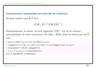 Arthur CHARPENTIER - Actuariat de l’Assurance Non-Vie, # 2
Comportement asymptotique (et intervalle de conﬁance)
On peut montrer que β
P
→ β et
√
n(β − β)
L
→ N(0, I(β)−1
).
Numériquement, la encore, on peut approcher I(β)−1
qui est la variance
(asymptotique) de notre estimateur. Or I(β) = H(β), donc les écart-types de β
sont
1 > pi=exp(X%*%beta)/(1+ exp(X%*%beta))
2 + omega=matrix (0,nrow(X),nrow(X));diag(omega)=(pi*(1-pi))
3 + hesienne=-t(X)%*%omega%*%X
4 + sqrt(-diag(solve(hesienne)))
5 [1] 0.09128379 0.02902411
@freakonometrics 34
 
