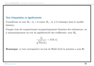 Arthur CHARPENTIER - Actuariat de l’Assurance Non-Vie, # 2
Test d’hypothèse et signiﬁcativité
Considérons un test H0 : βk = 0 contre H1 : βk = 0 (classique dans le modèle
linéaire).
Compte tenu du comportement asymptotiquement Gaussien des estimateurs, on
a automatiquement un test de signiﬁcativité des coeﬃcients: sous H0,
βk
Var(βk)
∼ N(0, 1).
Remarque: ce test correspond à un test de Wald (d’où la notation z sous R)
@freakonometrics 36
 