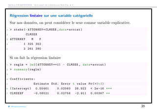 Arthur CHARPENTIER - Actuariat de l’Assurance Non-Vie, # 2
Régression linéaire sur une variable catégorielle
Sur nos données, on peut considérer le sexe comme variable explicative.
1 > xtabs(~ATTORNEY+CLMSEX ,data=avocat)
2 CLMSEX
3 ATTORNEY M F
4 1 325 352
5 2 261 390
Si on fait la régression linéaire
1 > reglm = lm(( ATTORNEY ==1) ~ CLMSEX , data=avocat)
2 > summary(reglm)
3
4 Coefficients :
5 Estimate Std. Error t value Pr(>|t|)
6 (Intercept) 0.55461 0.02060 26.922 < 2e-16 ***
7 CLMSEXF -0.08021 0.02756 -2.911 0.00367 **
@freakonometrics 38
 