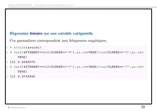 Arthur CHARPENTIER - Actuariat de l’Assurance Non-Vie, # 2
Régression linéaire sur une variable catégorielle
Ces paramètres correspondent aux fréquences empiriques,
1 > attach(avocat)
2 > sum(( ATTORNEY ==1)&(CLMSEX =="M"),na.rm=TRUE)/sum(CLMSEX =="M",na.rm=
TRUE)
3 [1] 0.5546075
4 > sum(( ATTORNEY ==1)&(CLMSEX =="F"),na.rm=TRUE)/sum(CLMSEX =="F",na.rm=
TRUE)
5 [1] 0.4743935
@freakonometrics 39
 