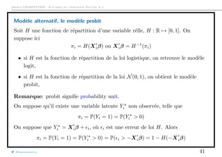 Arthur CHARPENTIER - Actuariat de l’Assurance Non-Vie, # 2
Modèle alternatif, le modèle probit
Soit H une fonction de répartition d’une variable rélle, H : R → [0, 1]. On
suppose ici
πi = H(Xiβ) ou Xiβ = H−1
(πi)
• si H est la fonction de répartition de la loi logistique, on retrouve le modèle
logit,
• si H est la fonction de répartition de la loi N(0, 1), on obtient le modèle
probit,
Remarque: probit signiﬁe probability unit.
On suppose qu’il existe une variable latente Yi non observée, telle que
πi = P(Yi = 1) = P(Yi > 0)
On suppose que Yi = Xiβ + i, où i est une erreur de loi H. Alors
πi = P(Yi = 1) = P(Yi > 0) = P( i > −Xiβ) = 1 − H(−Xiβ)
@freakonometrics 41
 