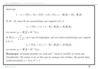 Arthur CHARPENTIER - Actuariat de l’Assurance Non-Vie, # 2
alors que
1 − πi = P(Yi = 0) = P(Yi ≤ 0) = P( i ≤ −Xiβ) = H(−Xiβ)
Si H = Φ, alors H est symmétrique par rapport à 0, et
πi = P(Yi = 1) = 1 − Φ(−Xiβ) = Φ(Xiβ),
ou encore ηi = Xiβ = Φ−1
(πi).
Si H(x) =
ex
1 + ex
, on a une loi logistique, qui est aussi symmétrique par rapport
à 0, et
πi = P(Yi = 1) = 1 − H(−Xiβ) = H(Xiβ),
ou encore ηi = Xiβ = H−1
(πi).
Remarque: pourquoi prendre un seuil nul ? sinon le modèle ne serait pas
identiﬁcable. De même si on ne ﬁxe pas la variance des résidus. On prend donc
(arbitrairement) s = 0 et σ2
= 1.
@freakonometrics 42
 