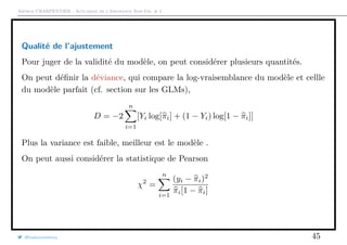 Arthur CHARPENTIER - Actuariat de l’Assurance Non-Vie, # 2
Qualité de l’ajustement
Pour juger de la validité du modèle, on peut considérer plusieurs quantités.
On peut déﬁnir la déviance, qui compare la log-vraisemblance du modèle et cellle
du modèle parfait (cf. section sur les GLMs),
D = −2
n
i=1
[Yi log[πi] + (1 − Yi) log[1 − πi]]
Plus la variance est faible, meilleur est le modèle .
On peut aussi considérer la statistique de Pearson
χ2
=
n
i=1
(yi − πi)2
πi[1 − πi]
@freakonometrics 45
 