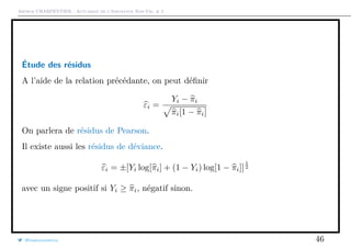 Arthur CHARPENTIER - Actuariat de l’Assurance Non-Vie, # 2
Étude des résidus
A l’aide de la relation précédante, on peut déﬁnir
εi =
Yi − πi
πi[1 − πi]
On parlera de résidus de Pearson.
Il existe aussi les résidus de déviance.
εi = ±[Yi log[πi] + (1 − Yi) log[1 − πi]]
1
2
avec un signe positif si Yi ≥ πi, négatif sinon.
@freakonometrics 46
 