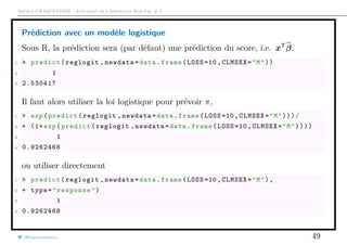 Arthur CHARPENTIER - Actuariat de l’Assurance Non-Vie, # 2
Prédiction avec un modèle logistique
Sous R, la prédiction sera (par défaut) une prédiction du score, i.e. xT
β.
1 > predict(reglogit ,newdata=data.frame(LOSS =10, CLMSEX="M"))
2 1
3 2.530417
Il faut alors utiliser la loi logistique pour prévoir π,
1 > exp(predict(reglogit ,newdata=data.frame(LOSS =10, CLMSEX="M")))/
2 + (1+ exp(predict(reglogit ,newdata=data.frame(LOSS =10, CLMSEX="M"))))
3 1
4 0.9262468
ou utiliser directement
1 > predict(reglogit ,newdata=data.frame(LOSS =10, CLMSEX="M"),
2 + type="response")
3 1
4 0.9262468
@freakonometrics 49
 