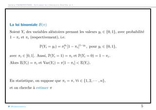 Arthur CHARPENTIER - Actuariat de l’Assurance Non-Vie, # 2
La loi binomiale B(π)
Soient Yi des variables aléatoires prenant les valeurs yi ∈ {0, 1}, avec probabilité
1 − πi et πi (respectivement), i.e.
P(Yi = yi) = πyi
i [1 − πi]1−yi
, pour yi ∈ {0, 1},
avec πi ∈ [0, 1]. Aussi, P(Yi = 1) = πi et P(Yi = 0) = 1 − πi.
Alors E(Yi) = πi et Var(Yi) = π[1 − πi] < E(Yi).
En statistique, on suppose que πi = π, ∀i ∈ {1, 2, · · · , n},
et on cherche à estimer π
@freakonometrics 5
 