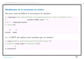 Arthur CHARPENTIER - Actuariat de l’Assurance Non-Vie, # 2
Modélisation de la survenance de sinistre
On peut aussi modéliser la survenance de sinistres
1 > camping=read.table("http:// freakonometrics .free.fr/baseN.txt",
2 + header=TRUE ,sep=";")
3 > Y <- camping$nombre
4 > table(Y)
5
6 0 1
7 60155 3264
i.e. 5.1467% des polices sont touchées par un sinistre.
1 > reg=glm(Y~1,family=binomial(link="logit"))
2 > predict(reg ,type="response")[1]
3 1
4 0.05146723
@freakonometrics 50
 