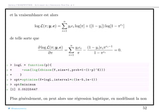 Arthur CHARPENTIER - Actuariat de l’Assurance Non-Vie, # 2
et la vraisemblance est alors
log L(π; y, e) =
n
i=1
yiei log[π] + ([1 − yi]) log[1 − πei
]
de telle sorte que
∂ log L(π; y, e)
∂π
=
n
i=1
yiei
π
−
(1 − yi)eiπei−1
1 − πei
= 0.
1 > logL = function(p){
2 + -sum(log(dbinom(Y,size=1,prob =1-(1-p)^E)))
3 + }
4 > opt=optimize(f=logL ,interval=c(1e-5,1e -1))
5 > opt$minimum
6 [1] 0.05225447
Plus généralement, on peut alors une régression logistique, en modélisant la non
@freakonometrics 52
 