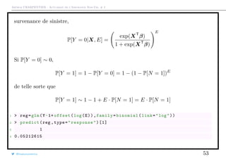 Arthur CHARPENTIER - Actuariat de l’Assurance Non-Vie, # 2
survenance de sinistre,
P[Y = 0|X, E] =
exp(XT
β)
1 + exp(XT
β)
E
Si P[Y = 0] ∼ 0,
P[Y = 1] = 1 − P[Y = 0] = 1 − (1 − P[N = 1])E
de telle sorte que
P[Y = 1] ∼ 1 − 1 + E · P[N = 1] = E · P[N = 1]
1 > reg=glm(Y~1+ offset(log(E)),family=binomial(link="log"))
2 > predict(reg ,type="response")[1]
3 1
4 0.05212615
@freakonometrics 53
 