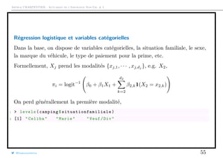 Arthur CHARPENTIER - Actuariat de l’Assurance Non-Vie, # 2
Régression logistique et variables catégorielles
Dans la base, on dispose de variables catégorielles, la situation familiale, le sexe,
la marque du véhicule, le type de paiement pour la prime, etc.
Formellement, Xj prend les modalités {xj,1, · · · , xj,dj
}, e.g. X2,
πi = logit−1
β0 + β1X1 +
d2
k=2
β2,k1(X2 = x2,k)
On perd générallement la première modalité,
1 > levels(camping$ situationfamiliale )
2 [1] "Celiba" "Marie" "Veuf/Div"
@freakonometrics 55
 