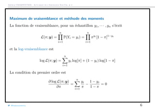 Arthur CHARPENTIER - Actuariat de l’Assurance Non-Vie, # 2
Maximum de vraisemblance et méthode des moments
La fonction de vraisemblance, pour un échantillon y1, · · · , yn s’écrit
L(π; y) =
n
i=1
P(Yi = yi) =
n
i=1
πyi
[1 − π]1−yi
et la log-vraisemblance est
log L(π; y) =
n
i=1
yi log[π] + (1 − yi) log[1 − π]
La condition du premier ordre est
∂ log L(π; y)
∂π
=
n
i=1
yi
π
−
1 − yi
1 − π
= 0
@freakonometrics 6
 