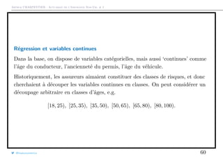 Arthur CHARPENTIER - Actuariat de l’Assurance Non-Vie, # 2
Régression et variables continues
Dans la base, on dispose de variables catégorielles, mais aussi ‘continues’ comme
l’âge du conducteur, l’ancienneté du permis, l’âge du véhicule.
Historiquement, les assureurs aimaient constituer des classes de risques, et donc
cherchaient à découper les variables continues en classes. On peut considérer un
découpage arbitraire en classes d’âges, e.g.
[18, 25), [25, 35), [35, 50), [50, 65), [65, 80), [80, 100).
@freakonometrics 60
 