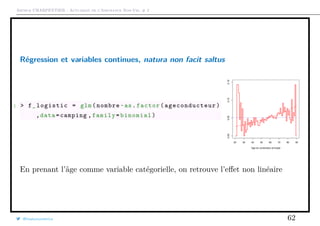 Arthur CHARPENTIER - Actuariat de l’Assurance Non-Vie, # 2
Régression et variables continues, natura non facit saltus
1 > f_logistic = glm(nombre~as.factor( ageconducteur )
,data=camping ,family=binomial)
20 30 40 50 60 70 80 90
0.000.050.100.15
Age du conducteur principal
En prenant l’âge comme variable catégorielle, on retrouve l’eﬀet non linéaire
@freakonometrics 62
 