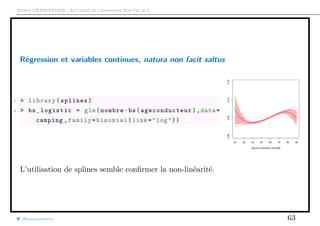 Arthur CHARPENTIER - Actuariat de l’Assurance Non-Vie, # 2
Régression et variables continues, natura non facit saltus
1 > library(splines)
2 > bs_logistic = glm(nombre~bs( ageconducteur ),data=
camping ,family=binomial(link="log"))
20 30 40 50 60 70 80 90
0.000.050.100.15
Age du conducteur principal
L’utilisation de splines semble conﬁrmer la non-linéarité.
@freakonometrics 63
 