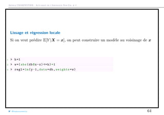 Arthur CHARPENTIER - Actuariat de l’Assurance Non-Vie, # 2
Lissage et régression locale
Si on veut prédire E[Y |X = x], on peut construire un modèle au voisinage de x
1 > h=1
2 > w=(abs(db$x-x) <=h)*1
3 > regl=lm(y~1,data=db ,weights=w)
@freakonometrics 64
 
