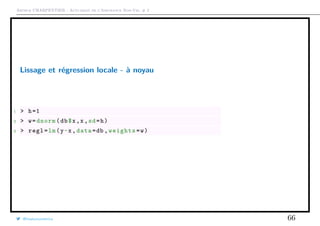 Arthur CHARPENTIER - Actuariat de l’Assurance Non-Vie, # 2
Lissage et régression locale - à noyau
1 > h=1
2 > w=dnorm(db$x,x,sd=h)
3 > regl=lm(y~x,data=db ,weights=w)
@freakonometrics 66
 