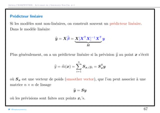Arthur CHARPENTIER - Actuariat de l’Assurance Non-Vie, # 2
Prédicteur linéaire
Si les modèles sont non-linéaires, on construit souvent un prédicteur linéaire.
Dans le modèle linéaire
y = Xβ = X[XT
X]−1
XT
H
y
Plus généralement, on a un prédicteur linéaire si la prévision y au point x s’écrit
y = m(x) =
n
i=1
Sx,iyi = ST
xy
où Sx est une vecteur de poids (smoother vector), que l’on peut associer à une
matrice n × n de lissage
y = Sy
où les prévisions sont faites aux points xi’s.
@freakonometrics 67
 