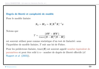 Arthur CHARPENTIER - Actuariat de l’Assurance Non-Vie, # 2
Degrés de liberté et complexité de modèle
Pour le modèle linéaire
Sx = Hx = X[XT
X]−1
x
Notons que
T =
SY − HY
trace([S − H]T[S − H])
est souvent utiliser pour comme statistique d’un test de linéarité: sous
l’hypothèse de modèle linéaire, T suit une loi de Fisher.
Pour les prédicteurs linéaire, trace(S) est souvent appelé nombre équivalent de
paramètres et peut être relié à n− nombre de degrés de liberté eﬀectifs (cf
Ruppert et al. (2003)).
@freakonometrics 68
 