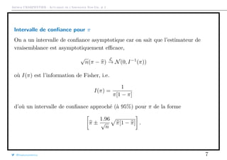Arthur CHARPENTIER - Actuariat de l’Assurance Non-Vie, # 2
Intervalle de conﬁance pour π
On a un intervalle de conﬁance asymptotique car on sait que l’estimateur de
vraisemblance est asymptotiquement eﬃcace,
√
n(π − π)
L
→ N(0, I−1
(π))
où I(π) est l’information de Fisher, i.e.
I(π) =
1
π[1 − π]
d’où un intervalle de conﬁance approché (à 95%) pour π de la forme
π ±
1.96
√
n
π[1 − π] .
@freakonometrics 7
 