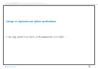 Arthur CHARPENTIER - Actuariat de l’Assurance Non-Vie, # 2
Lissage et régression par splines quadratiques
1 > bs_reg_quad=lm(y~bs(x,df=M,degree =2) ,data=db)
@freakonometrics 72
 