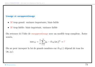 Arthur CHARPENTIER - Actuariat de l’Assurance Non-Vie, # 2
Lissage et surapprentissage
• M trop grand: variance importante, biais faible
• M trop faible: biais important, variance faible
On retrouve ici l’idée de surapprentissage avec un modèle trop complexe. Autre
soucis,
mseM =
1
n
n
i=1
[yi − mM (xi)]2
→ ?
On ne peut invoquer la loi de grands nombres car mM (·) dépend de tous les
(xi, yi).
@freakonometrics 74
 
