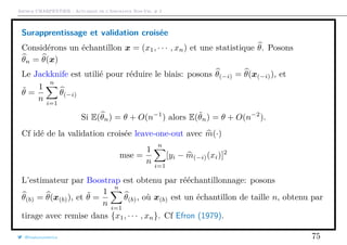 Arthur CHARPENTIER - Actuariat de l’Assurance Non-Vie, # 2
Surapprentissage et validation croisée
Considérons un échantillon x = (x1, · · · , xn) et une statistique θ. Posons
θn = θ(x)
Le Jackknife est utilié pour réduire le biais: posons θ(−i) = θ(x(−i)), et
˜θ =
1
n
n
i=1
θ(−i)
Si E(θn) = θ + O(n−1
) alors E(˜θn) = θ + O(n−2
).
Cf idé de la validation croisée leave-one-out avec m(·)
mse =
1
n
n
i=1
[yi − m(−i)(xi)]2
L’estimateur par Boostrap est obtenu par rééchantillonnage: posons
θ(b) = θ(x(b)), et ˜θ =
1
n
n
i=1
θ(b), où x(b) est un échantillon de taille n, obtenu par
tirage avec remise dans {x1, · · · , xn}. Cf Efron (1979).
@freakonometrics 75
 