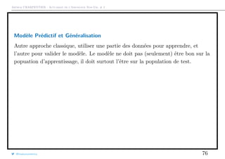 Arthur CHARPENTIER - Actuariat de l’Assurance Non-Vie, # 2
Modèle Prédictif et Généralisation
Autre approche classique, utiliser une partie des données pour apprendre, et
l’autre pour valider le modèle. Le modèle ne doit pas (seulement) être bon sur la
popuation d’apprentissage, il doit surtout l’être sur la population de test.
@freakonometrics 76
 