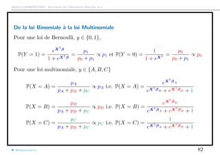 Arthur CHARPENTIER - Actuariat de l’Assurance Non-Vie, # 2
De la loi Binomiale à la loi Multinomiale
Pour une loi de Bernoulli, y ∈ {0, 1},
P(Y = 1) =
eXT
β
1 + eXTβ
=
p1
p0 + p1
∝ p1 et P(Y = 0) =
1
1 + eXT =
p0
p0 + p1
∝ p0
Pour une loi multinomiale, y ∈ {A, B, C}
P(X = A) =
pA
pA + pB + pC
∝ pA i.e. P(X = A) =
eXT
βA
eXTβB + eXTβB + 1
P(X = B) =
pB
pA + pB + pC
∝ pB i.e. P(X = B) =
eXT
βB
eXTβA + eXTβB + 1
P(X = C) =
pC
pA + pB + pC
∝ pC i.e. P(X = C) =
1
eXTβA + eXTβB + 1
@freakonometrics 82
 