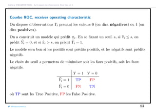 Arthur CHARPENTIER - Actuariat de l’Assurance Non-Vie, # 2
Courbe ROC, receiver operating characteristic
On dispose d’observations Yi prenant les valeurs 0 (on dira négatives) ou 1 (on
dira positives).
On a construit un modèle qui prédit πi. En se ﬁxant un seuil s, si πi ≤ s, on
prédit Yi = 0, et si πi > s, on prédit Yi = 1.
Le modèle sera bon si les positifs sont prédits positifs, et les négatifs sont prédits
négatifs.
Le choix du seuil s permettra de minimiser soit les faux positifs, soit les faux
négatifs.
Y = 1 Y = 0
Yi = 1 TP FP
Yi = 0 FN TN
où TP sont les True Positive, FP les False Positive.
@freakonometrics 83
 