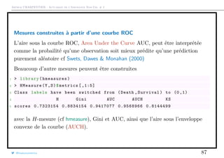 Arthur CHARPENTIER - Actuariat de l’Assurance Non-Vie, # 2
Mesures construites à partir d’une courbe ROC
L’aire sous la courbe ROC, Area Under the Curve AUC, peut être interprétée
comme la probailité qu’une observation soit mieux prédite qu’une prédiction
purement aléatoire cf Swets, Dawes & Monahan (2000)
Beaucoup d’autre mesures peuvent être construites
1 > library(hmeasures)
2 > HMeasure(Y,S)$metrics [ ,1:5]
3 Class labels have been switched from (Death ,Survival) to (0 ,1)
4 H Gini AUC AUCH KS
5 scores 0.7323154 0.8834154 0.9417077 0.9568966 0.8144499
avec la H-mesure (cf hmeasure), Gini et AUC, ainsi que l’aire sous l’enveloppe
convexe de la courbe (AUCH).
@freakonometrics 87
 