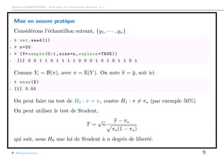 Arthur CHARPENTIER - Actuariat de l’Assurance Non-Vie, # 2
Mise en oeuvre pratique
Considérons l’échantillon suivant, {y1, · · · , yn}
1 > set.seed (1)
2 > n=20
3 > (Y=sample (0:1 , size=n,replace=TRUE))
4 [1] 0 0 1 1 0 1 1 1 1 0 0 0 1 0 1 0 1 1 0 1
Comme Yi ∼ B(π), avec π = E(Y ). On note π = y, soit ici
1 > mean(X)
2 [1] 0.55
On peut faire un test de H0 : π = π contre H1 : π = π (par exemple 50%)
On peut utiliser le test de Student,
T =
√
n
π − π
π (1 − π )
qui suit, sous H0 une loi de Student à n degrés de liberté.
@freakonometrics 9
 