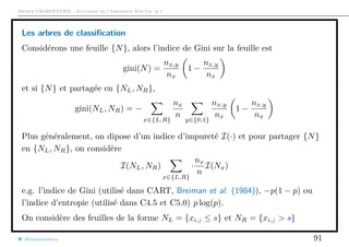 Arthur CHARPENTIER - Actuariat de l’Assurance Non-Vie, # 2
Les arbres de classiﬁcation
Considérons une feuille {N}, alors l’indice de Gini sur la feuille est
gini(N) =
nx,y
nx
1 −
nx,y
nx
et si {N} et partagée en {NL, NR},
gini(NL, NR) = −
x∈{L,R}
nx
n
y∈{0,1}
nx,y
nx
1 −
nx,y
nx
Plus généralement, on dipose d’un indice d’impureté I(·) et pour partager {N}
en {NL, NR}, on considère
I(NL, NR)
x∈{L,R}
·
nx
n
I(Nx)
e.g. l’indice de Gini (utilisé dans CART, Breiman et al. (1984)), −p(1 − p) ou
l’indice d’entropie (utilisé dans C4.5 et C5.0) p log(p).
On considère des feuilles de la forme NL = {xi,j ≤ s} et NR = {xi,j > s}
@freakonometrics 91
 