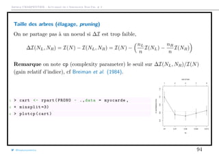 Arthur CHARPENTIER - Actuariat de l’Assurance Non-Vie, # 2
Taille des arbres (élagage, pruning)
On ne partage pas à un noeud si ∆I est trop faible,
∆I(NL, NR) = I(N) − I(NL, NR) = I(N) −
nL
n
I(NL) −
nR
n
I(NR)
Remarque on note cp (complexity parameter) le seuil sur ∆I(NL, NR)/I(N)
(gain relatif d’indice), cf Breiman et al. (1984).
1 > cart <- rpart(PRONO ~ .,data = myocarde ,
2 + minsplit =3)
3 > plotcp(cart)
q
q
q
q
q
cp
X−valRelativeError
0.40.60.81.01.2
Inf 0.27 0.06 0.024 0.013
1 2 3 7 9
size of tree
@freakonometrics 94
 