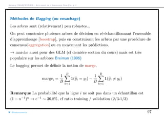 Arthur CHARPENTIER - Actuariat de l’Assurance Non-Vie, # 2
Méthodes de Bagging (ou ensachage)
Les arbres sont (relativement) peu robustes...
On peut construire plusieurs arbres de décision en ré-échantillonnant l’ensemble
d’apprentissage [boostrap], puis en construisant les arbres par une procédure de
consensus[aggregation] ou en moyennant les prédictions.
→ marche aussi pour des GLM (cf dernière section du cours) mais est très
populaire sur les arbbres Breiman (1996)
Le bagging permet de déﬁnir la notion de marge,
margei =
1
B
B
b=1
1(yi = yi) −
1
B
B
b=1
1(yi = yi)
Remarque La probabilité que la ligne i ne soit pas dans un échantillon est
(1 − n−1
)n
→ e−1
∼ 36.8%, cf ratio training / validation (2/3-1/3)
@freakonometrics 97
 