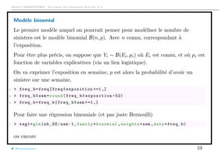 Arthur CHARPENTIER - Actuariat de l’Assurance Non-Vie, # 3
Modèle binomial
Le premier modèle auquel on pourrait penser pour modéliser le nombre de
sinistres est le modèle binomial B(n, p). Avec n connu, correspondant à
l’exposition.
Pour être plus précis, on suppose que Yi ∼ B(Ei, pi) où Ei est connu, et où pi est
fonction de variables explicatives (via un lien logistique).
On va exprimer l’exposition en semaine, p est alors la probabilité d’avoir un
sinistre sur une semaine,
1 > freq_b=freq[freq$exposition <=1 ,]
2 > freq_b$sem=round(freq_b$exposition *52)
3 > freq_b=freq_b[freq_b$sem >=1 ,]
Pour faire une régression binomiale (et pas juste Bernoulli)
1 > reg1=glm(nb_DO/sem~1,family=binomial ,weights=sem ,data=freq_b)
ou encore
@freakonometrics 10
 