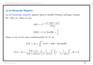 Arthur CHARPENTIER - Actuariat de l’Assurance Non-Vie, # 3
La loi Binomiale Négative
La loi binomiale négative apparît dans le modèle Poisson mélange, lorsque
Θ ∼ G(α, α). Dans ce cas,
π(θ) = xα−1 αα
exp (−αx)
Γ(α)
E(Θ) = 1 et Var(Θ) =
1
α
.
Dans ce cas, la loi (non conditionnelle) de N est
P(N = k) =
∞
0
P(N = k|Θ = θ)π(θ)dθ,
P(N = k) =
Γ(k + α)
Γ(k + 1)Γ(α)
1
1 + λ/α
α
1 −
1
1 + λ/α
k
, ∀k ∈ N
@freakonometrics 18
 