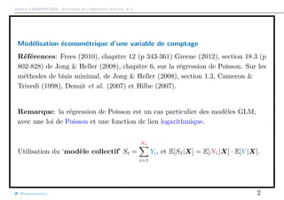 Arthur CHARPENTIER - Actuariat de l’Assurance Non-Vie, # 3
Modélisation économétrique d’une variable de comptage
Références: Frees (2010), chapitre 12 (p 343-361) Greene (2012), section 18.3 (p
802-828) de Jong & Heller (2008), chapitre 6, sur la régression de Poisson. Sur les
méthodes de biais minimal, de Jong & Heller (2008), section 1.3, Cameron &
Trivedi (1998), Denuit et al. (2007) et Hilbe (2007).
Remarque: la régression de Poisson est un cas particulier des modèles GLM,
avec une loi de Poisson et une fonction de lien logarithmique.
Utilisation du ‘modèle collectif’ St =
Nt
i=1
Yi, et E[S1|X] = E[N1|X] · E[Y |X].
@freakonometrics 2
 