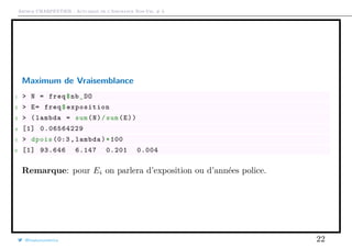 Arthur CHARPENTIER - Actuariat de l’Assurance Non-Vie, # 3
Maximum de Vraisemblance
1 > N = freq$nb_DO
2 > E= freq$exposition
3 > (lambda = sum(N)/sum(E))
4 [1] 0.06564229
5 > dpois (0:3 , lambda)*100
6 [1] 93.646 6.147 0.201 0.004
Remarque: pour Ei on parlera d’exposition ou d’années police.
@freakonometrics 22
 