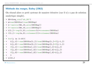 Arthur CHARPENTIER - Actuariat de l’Assurance Non-Vie, # 3
Méthode des marges, Bailey (1963)
On résoud alors ce petit systeme de maniere itérative (car il n’y a pas de solution
analytique simple).
1 > DO=freq_sin("nb_DO")
2 > m=sum(DO$Sin)/sum(DO$Exp)
3 > L<-matrix(NA ,10, nrow(DO$Exp))
4 > C<-matrix(NA ,10, ncol(DO$Exp))
5 > L[1,] <-rep (1 ,2);colnames(L)=rownames(DO$Sin)
6 > C[1,] <-rep(m,3);colnames(C)=colnames(DO$Sin)
7 >
8 > for(j in 2:10){
9 + L[j ,1] <-sum(DO$Sin [1 ,])/sum(DO$Exp[1,]*C[j-1 ,])
10 + L[j ,2] <-sum(DO$Sin [2 ,])/sum(DO$Exp[2,]*C[j-1 ,])
11 + C[j ,1] <-sum(DO$Sin [ ,1])/sum(DO$Exp[,1]*L[j ,])
12 + C[j ,2] <-sum(DO$Sin [ ,2])/sum(DO$Exp[,2]*L[j ,])
13 + C[j ,3] <-sum(DO$Sin [ ,3])/sum(DO$Exp[,3]*L[j ,])
14 + }
15 > L[10 ,]
@freakonometrics 29
 