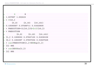 Arthur CHARPENTIER - Actuariat de l’Assurance Non-Vie, # 3
16 D E
17 1.007697 1.002415
18 > C[10 ,]
19 [0 ,3) [3 ,10) [10 ,101)
20 0.12593567 0.07588711 0.01623609
21 > PREDICTION =(L[10 ,])%*%t(C[10 ,])
22 > PREDICTION
23 [0 ,3) [3 ,10) [10 ,101)
24 [1,] 0.1269050 0.07647120 0.01636106
25 [2,] 0.1262397 0.07607034 0.01627529
26 > sum(PREDICTION [1,]*DO$Exp [1 ,])
27 [1] 885
28 > sum(DO$Sin [1 ,])
29 [1] 885
@freakonometrics 30
 