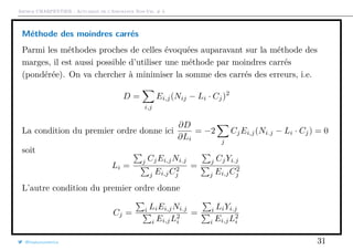Arthur CHARPENTIER - Actuariat de l’Assurance Non-Vie, # 3
Méthode des moindres carrés
Parmi les méthodes proches de celles évoquées auparavant sur la méthode des
marges, il est aussi possible d’utiliser une méthode par moindres carrés
(pondérée). On va chercher à minimiser la somme des carrés des erreurs, i.e.
D =
i,j
Ei,j(Nij − Li · Cj)2
La condition du premier ordre donne ici
∂D
∂Li
= −2
j
CjEi,j(Ni.j − Li · Cj) = 0
soit
Li =
j CjEi,jNi.j
j Ei,jC2
j
=
j CjYi.j
j Ei,jC2
j
L’autre condition du premier ordre donne
Cj = i LiEi,jNi.j
i Ei,jL2
i
= i LiYi.j
i Ei,jL2
i
@freakonometrics 31
 