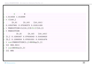 Arthur CHARPENTIER - Actuariat de l’Assurance Non-Vie, # 3
17 D E
18 1.011633 1.012599
19 > C[100 ,]
20 [0 ,3) [3 ,10) [10 ,101)
21 0.12507961 0.07536373 0.01611180
22 > PREDICTION =(L[10 ,])%*%t(C[10 ,])
23 > PREDICTION
24 [0 ,3) [3 ,10) [10 ,101)
25 [1,] 0.1265347 0.07624043 0.01629923
26 [2,] 0.1266554 0.07631321 0.01631479
27 > sum(PREDICTION [1,]*DO$Exp [1 ,])
28 [1] 882.3211
29 > sum(DO$Sin [1 ,])
30 [1] 885
@freakonometrics 33
 