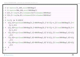 Arthur CHARPENTIER - Actuariat de l’Assurance Non-Vie, # 3
3 > L<-matrix (1,100, nrow(DO$Exp))
4 > C<-matrix(NA ,100 , ncol(DO$Exp))
5 > L[1,] <-rep (1 ,2);colnames(L)=rownames(DO$Sin)
6 > C[1,] <-rep(m,3);colnames(C)=colnames(DO$Sin)
7 >
8 > for(j in 2:100){
9 + L[j ,1]= sqrt(sum(DO$Exp[1,]*DO$Freq [1 ,]^2/C[j-1 ,])/sum(DO$Exp[1,]*C
[j-1 ,]))
10 + L[j ,2]= sqrt(sum(DO$Exp[2,]*DO$Freq [2 ,]^2/C[j-1 ,])/sum(DO$Exp[2,]*C
[j-1 ,]))
11 + C[j ,1]= sqrt(sum(DO$Exp[,1]*DO$Freq [ ,1]^2/L[j ,])/sum(DO$Exp [,1]*L[j
,]))
12 + C[j ,2]= sqrt(sum(DO$Exp[,2]*DO$Freq [ ,2]^2/L[j ,])/sum(DO$Exp [,2]*L[j
,]))
13 + C[j ,3]= sqrt(sum(DO$Exp[,3]*DO$Freq [ ,3]^2/L[j ,])/sum(DO$Exp [,3]*L[j
,]))
14 + }
15 >
@freakonometrics 35
 