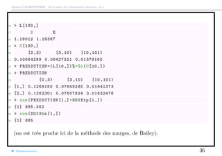 Arthur CHARPENTIER - Actuariat de l’Assurance Non-Vie, # 3
16 > L[100 ,]
17 D E
18 1.19012 1.18367
19 > C[100 ,]
20 [0 ,3) [3 ,10) [10 ,101)
21 0.10664299 0.06427321 0.01379165
22 > PREDICTION =(L[10 ,])%*%t(C[10 ,])
23 > PREDICTION
24 [0 ,3) [3 ,10) [10 ,101)
25 [1,] 0.1269180 0.07649285 0.01641373
26 [2,] 0.1262301 0.07607824 0.01632476
27 > sum(PREDICTION [1,]*DO$Exp [1 ,])
28 [1] 885.362
29 > sum(DO$Sin [1 ,])
30 [1] 885
(on est très proche ici de la méthode des marges, de Bailey).
@freakonometrics 36
 