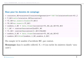 Arthur CHARPENTIER - Actuariat de l’Assurance Non-Vie, # 3
Base pour les données de comptage
1 > sinistre_RC=sinistre [( sinistre$garantie =="1RC")&(sinistre$cout >0) ,]
2 > T_RC=table(sinistre_RC$nocontrat)
3 > T1_RC=as.numeric(names(T_RC))
4 > T2_RC=as.numeric(T_RC)
5 > nombre_1_RC = data.frame(nocontrat=T1_RC ,nb_RC=T2_RC)
6 > I_RC = contrat$nocontrat%in%T1_RC
7 > T1_RC= contrat$nocontrat[I_RC== FALSE]
8 > nombre_2_RC = data.frame(nocontrat=T1_RC ,nb_RC =0)
9 > nombre_RC=rbind(nombre_1_RC ,nombre_2_RC)
On compte ici le nombre d’accidents RC, par contrat.
Remarque dans le modèle collectif, Yi > 0 (on exclut les sinistres classés ‘sans
suite’)
@freakonometrics 4
 