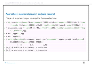 Arthur CHARPENTIER - Actuariat de l’Assurance Non-Vie, # 3
Approche(s) économétrique(s) du biais minimal
On peut aussi envisager un modèle homosc´dastique
1 > df_agg=data.frame(N=as.numeric(DO$Sin),E=as.numeric(DO$Exp), X1=rep
(levels(X1),ncol(DO$Sin)),X2=rep(levels(X2),each=nrow(DO$Sin)))
2 > reggauss_agg <- glm(N~X1+X2 ,offset=log(E),family=gaussian(link="log
"),data=df_agg)
3 > ndf_agg=df_agg
4 > ndf_agg$E=1
5 > matrix(predict(reggauss_agg ,type="response",newdata=ndf_agg),nrow(
PREDICTION),ncol(PREDICTION))
6 [,1] [,2] [,3]
7 [1,] 0.1261529 0.07592604 0.01594451
8 [2,] 0.1272804 0.07660463 0.01608701
@freakonometrics 40
 
