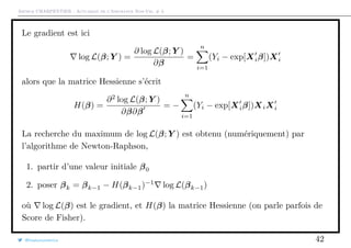 Arthur CHARPENTIER - Actuariat de l’Assurance Non-Vie, # 3
Le gradient est ici
log L(β; Y ) =
∂ log L(β; Y )
∂β
=
n
i=1
(Yi − exp[Xiβ])Xi
alors que la matrice Hessienne s’écrit
H(β) =
∂2
log L(β; Y )
∂β∂β
= −
n
i=1
(Yi − exp[Xiβ])XiXi
La recherche du maximum de log L(β; Y ) est obtenu (numériquement) par
l’algorithme de Newton-Raphson,
1. partir d’une valeur initiale β0
2. poser βk = βk−1 − H(βk−1)−1
log L(βk−1)
où log L(β) est le gradient, et H(β) la matrice Hessienne (on parle parfois de
Score de Fisher).
@freakonometrics 42
 