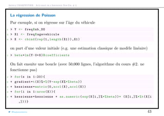Arthur CHARPENTIER - Actuariat de l’Assurance Non-Vie, # 3
La régression de Poisson
Par exemple, si on régresse sur l’âge du véhicule
1 > Y <- freq$nb_DO
2 > X1 <- freq$agevehicule
3 > X <- cbind(rep(1, length(X1)),X1)
on part d’une valeur initiale (e.g. une estimation classique de modèle linéaire)
1 > beta=lm(Y~0+X)$ coefficients
On fait ensuite une boucle (avec 50,000 lignes, l’algorithme du cours #2. ne
fonctionne pas)
1 > for(s in 1:20){
2 + gradient=t(X)%*%(Y-exp(X%*%beta))
3 + hessienne=matrix (0,ncol(X),ncol(X))
4 + for(i in 1: nrow(X)){
5 + hessienne=hessienne + as.numeric(exp(X[i,]%*%beta))* (X[i,]%*%t(X[i
,]))}
@freakonometrics 43
 