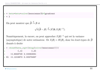 Arthur CHARPENTIER - Actuariat de l’Assurance Non-Vie, # 3
6 + beta=beta+solve(hessienne)%*%gradient
7 + }
On peut montrer que β
P
→ β et
√
n(β − β)
L
→ N(0, I(β)−1
).
Numériquement, la encore, on peut approcher I(β)−1
qui est la variance
(asymptotique) de notre estimateur. Or I(β) = H(β), donc les écart-types de β
donnés à droite
1 > cbind(beta ,sqrt(diag(solve(hessienne))))
2 [,1] [,2]
3 -2.6949729 0.03382691
4 X1 -0.1219873 0.00575687
@freakonometrics 44
 